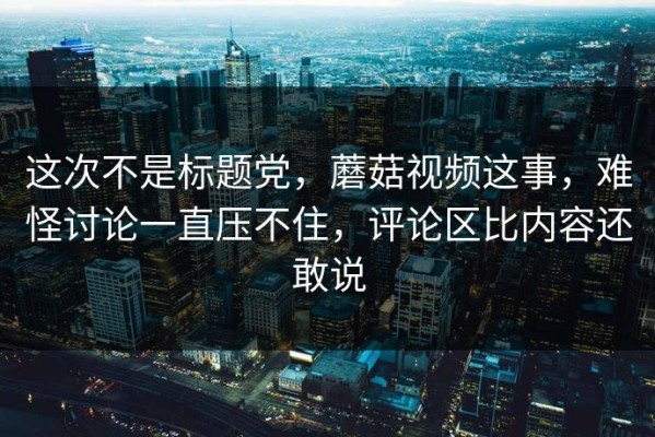 这次不是标题党，蘑菇视频这事，难怪讨论一直压不住，评论区比内容还敢说