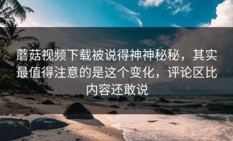 蘑菇视频下载被说得神神秘秘，其实最值得注意的是这个变化，评论区比内容还敢说