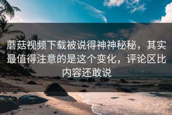 蘑菇视频下载被说得神神秘秘，其实最值得注意的是这个变化，评论区比内容还敢说