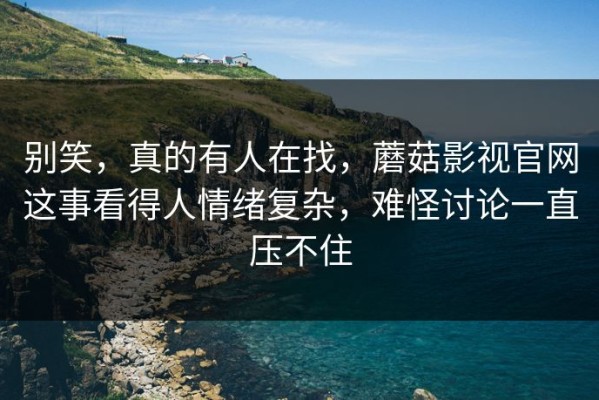 别笑，真的有人在找，蘑菇影视官网这事看得人情绪复杂，难怪讨论一直压不住