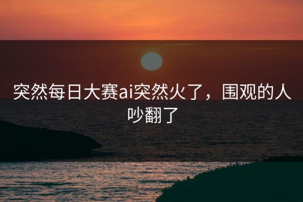突然每日大赛ai突然火了，围观的人吵翻了
