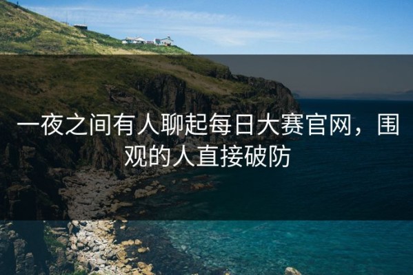 一夜之间有人聊起每日大赛官网，围观的人直接破防