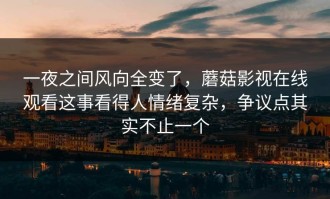 一夜之间风向全变了，蘑菇影视在线观看这事看得人情绪复杂，争议点其实不止一个
