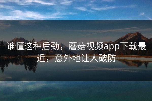 谁懂这种后劲，蘑菇视频app下载最近，意外地让人破防