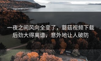 一夜之间风向全变了，蘑菇视频下载后劲大得离谱，意外地让人破防