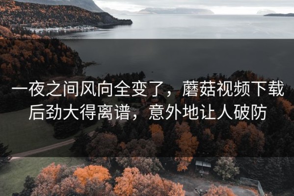 一夜之间风向全变了，蘑菇视频下载后劲大得离谱，意外地让人破防
