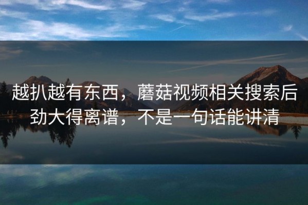 越扒越有东西，蘑菇视频相关搜索后劲大得离谱，不是一句话能讲清