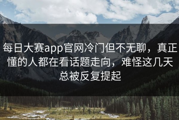 每日大赛app官网冷门但不无聊，真正懂的人都在看话题走向，难怪这几天总被反复提起
