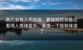 真的会有人不知道，蘑菇短视频最近看得人情绪复杂，事情一下就有味道了