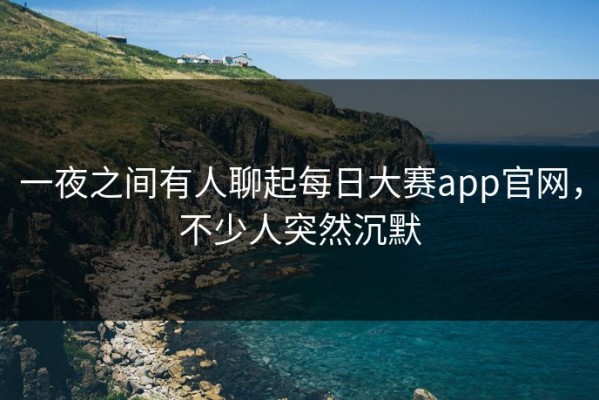一夜之间有人聊起每日大赛app官网，不少人突然沉默