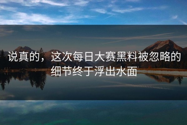 说真的，这次每日大赛黑料被忽略的细节终于浮出水面