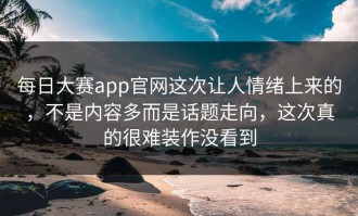每日大赛app官网这次让人情绪上来的，不是内容多而是话题走向，这次真的很难装作没看到