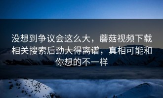 没想到争议会这么大，蘑菇视频下载相关搜索后劲大得离谱，真相可能和你想的不一样