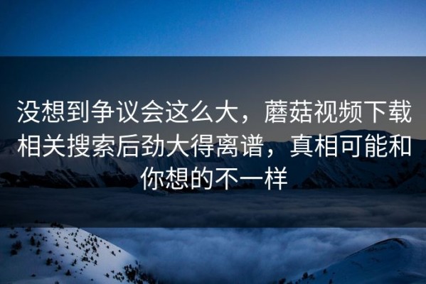 没想到争议会这么大，蘑菇视频下载相关搜索后劲大得离谱，真相可能和你想的不一样