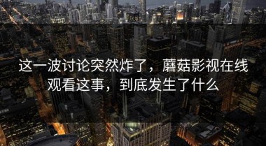 这一波讨论突然炸了，蘑菇影视在线观看这事，到底发生了什么