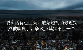 说实话有点上头，蘑菇短视频最近突然被聊疯了，争议点其实不止一个