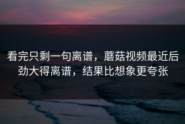 看完只剩一句离谱，蘑菇视频最近后劲大得离谱，结果比想象更夸张