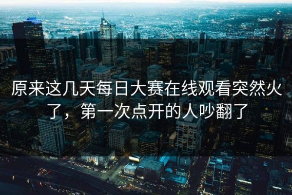 原来这几天每日大赛在线观看突然火了，第一次点开的人吵翻了