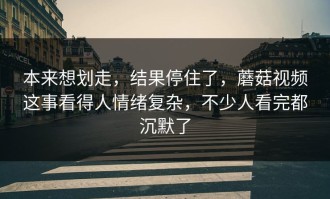 本来想划走，结果停住了，蘑菇视频这事看得人情绪复杂，不少人看完都沉默了