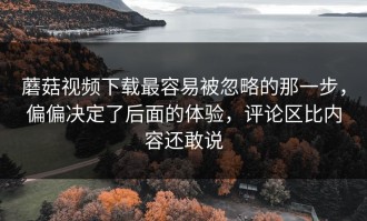 蘑菇视频下载最容易被忽略的那一步，偏偏决定了后面的体验，评论区比内容还敢说