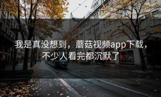 我是真没想到，蘑菇视频app下载，不少人看完都沉默了
