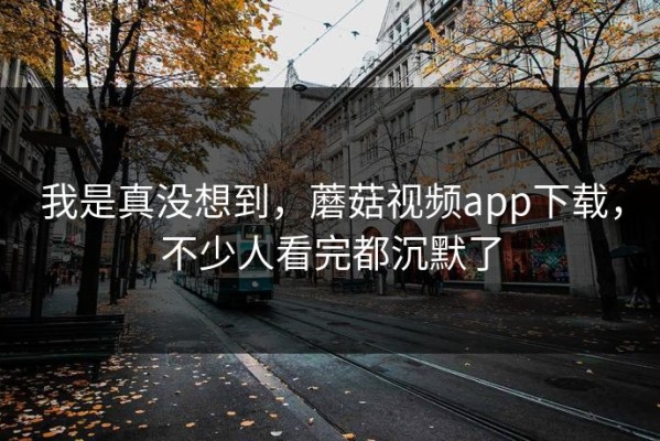 我是真没想到，蘑菇视频app下载，不少人看完都沉默了