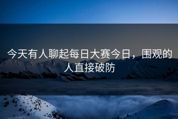 今天有人聊起每日大赛今日，围观的人直接破防