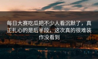 每日大赛吃瓜把不少人看沉默了，真正扎心的是后半段，这次真的很难装作没看到