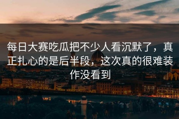 每日大赛吃瓜把不少人看沉默了，真正扎心的是后半段，这次真的很难装作没看到
