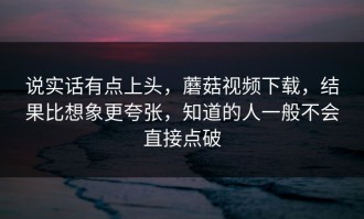 说实话有点上头，蘑菇视频下载，结果比想象更夸张，知道的人一般不会直接点破