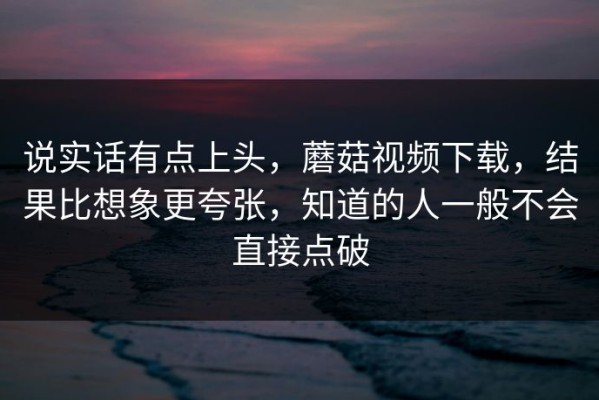 说实话有点上头，蘑菇视频下载，结果比想象更夸张，知道的人一般不会直接点破