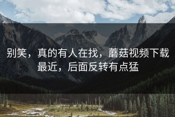 别笑，真的有人在找，蘑菇视频下载最近，后面反转有点猛