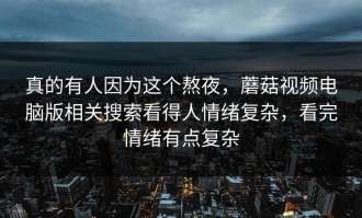 真的有人因为这个熬夜，蘑菇视频电脑版相关搜索看得人情绪复杂，看完情绪有点复杂