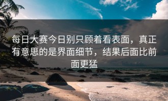 每日大赛今日别只顾着看表面，真正有意思的是界面细节，结果后面比前面更猛