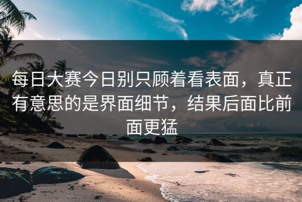 每日大赛今日别只顾着看表面，真正有意思的是界面细节，结果后面比前面更猛