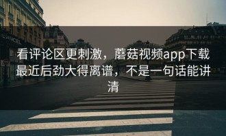 看评论区更刺激，蘑菇视频app下载最近后劲大得离谱，不是一句话能讲清