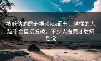 被低估的蘑菇视频ios细节，越懂的人越不会直接说破，不少人看完才后知后觉