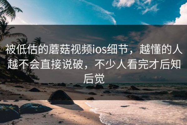 被低估的蘑菇视频ios细节，越懂的人越不会直接说破，不少人看完才后知后觉