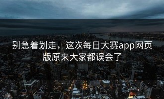 别急着划走，这次每日大赛app网页版原来大家都误会了