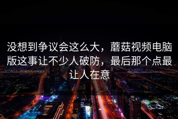 没想到争议会这么大，蘑菇视频电脑版这事让不少人破防，最后那个点最让人在意