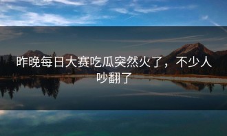 昨晚每日大赛吃瓜突然火了，不少人吵翻了