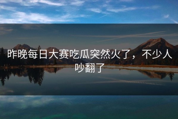 昨晚每日大赛吃瓜突然火了，不少人吵翻了