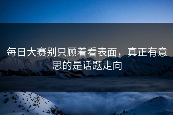 每日大赛别只顾着看表面，真正有意思的是话题走向