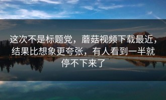 这次不是标题党，蘑菇视频下载最近，结果比想象更夸张，有人看到一半就停不下来了