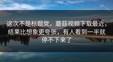 这次不是标题党，蘑菇视频下载最近，结果比想象更夸张，有人看到一半就停不下来了