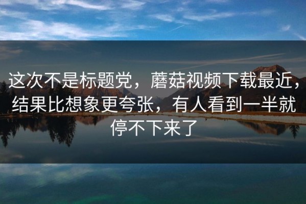 这次不是标题党，蘑菇视频下载最近，结果比想象更夸张，有人看到一半就停不下来了