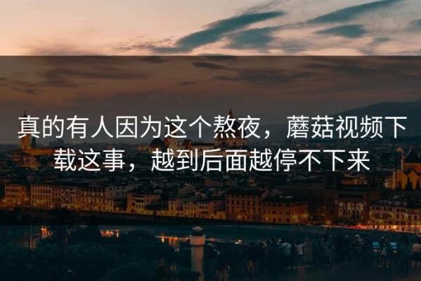 真的有人因为这个熬夜，蘑菇视频下载这事，越到后面越停不下来