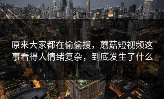 原来大家都在偷偷搜，蘑菇短视频这事看得人情绪复杂，到底发生了什么