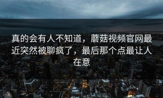 真的会有人不知道，蘑菇视频官网最近突然被聊疯了，最后那个点最让人在意