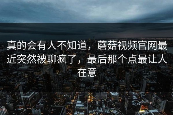 真的会有人不知道，蘑菇视频官网最近突然被聊疯了，最后那个点最让人在意